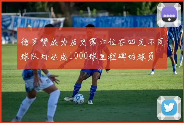 德罗赞成为历史第六位在四支不同球队均达成1000球里程碑的球员
