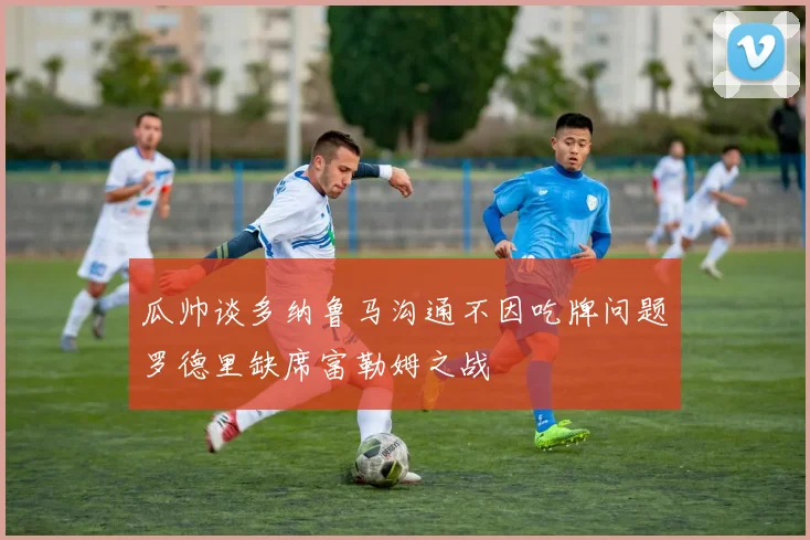 瓜帅谈多纳鲁马沟通不因吃牌问题罗德里缺席富勒姆之战