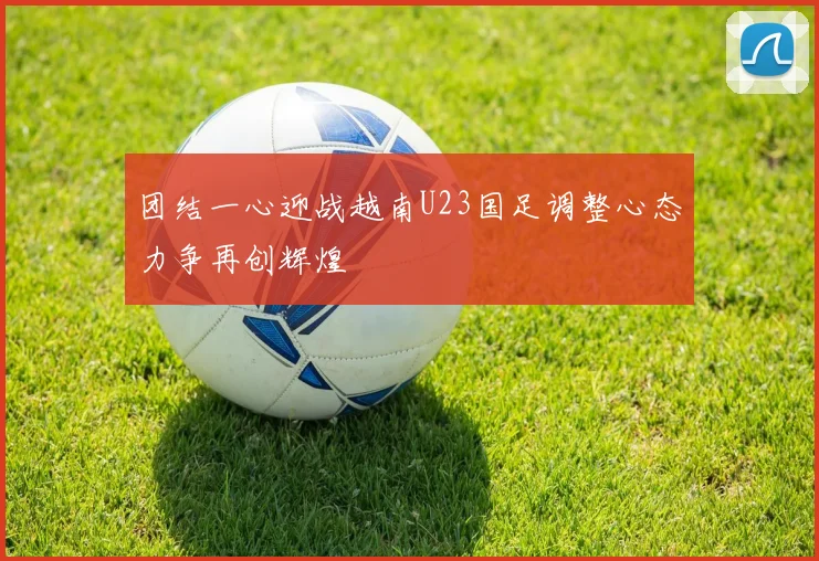 团结一心迎战越南U23国足调整心态力争再创辉煌