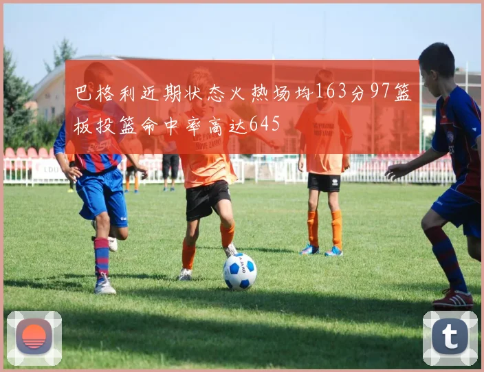 巴格利近期状态火热场均163分97篮板投篮命中率高达645