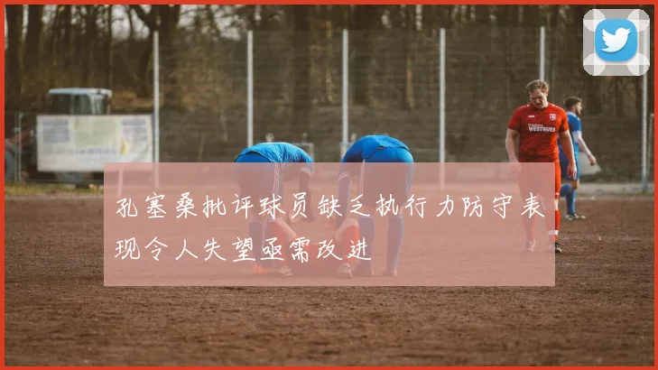 孔塞桑批评球员缺乏执行力防守表现令人失望亟需改进