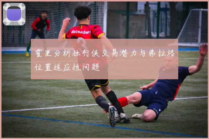 霍里分析独行侠交易潜力与弗拉格位置适应性问题