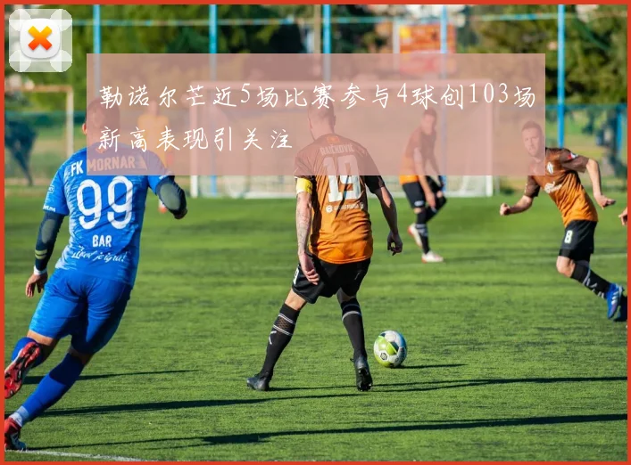 勒诺尔芒近5场比赛参与4球创103场新高表现引关注