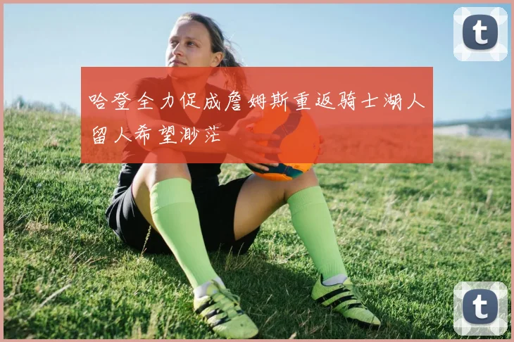 哈登全力促成詹姆斯重返骑士湖人留人希望渺茫