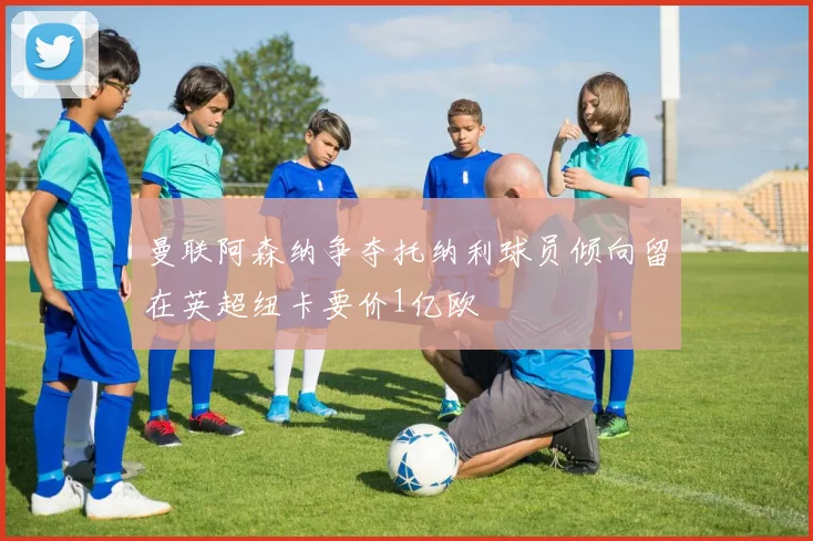 曼联阿森纳争夺托纳利球员倾向留在英超纽卡要价1亿欧