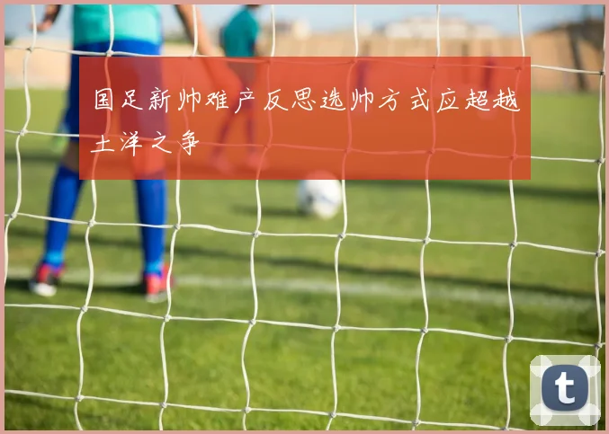 国足新帅难产反思选帅方式应超越土洋之争