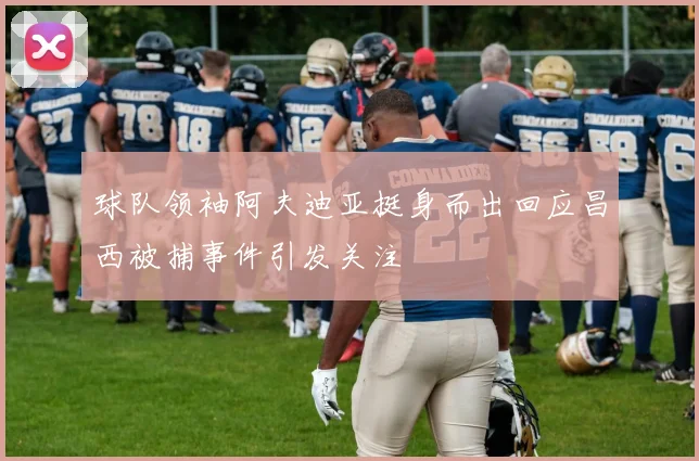 球队领袖阿夫迪亚挺身而出回应昌西被捕事件引发关注