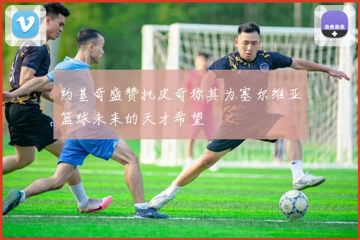 约基奇盛赞托皮奇称其为塞尔维亚篮球未来的天才希望