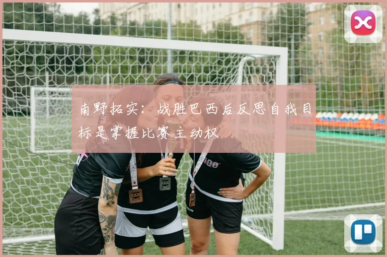 南野拓实：战胜巴西后反思自我目标是掌握比赛主动权