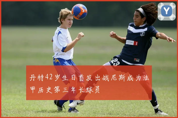 丹特42岁生日首发出战尼斯成为法甲历史第三年长球员