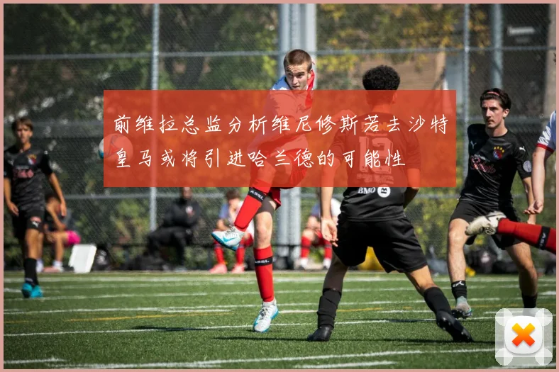 前维拉总监分析维尼修斯若去沙特皇马或将引进哈兰德的可能性