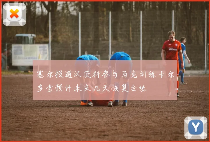 塞尔报道汉茨科参与马竞训练卡尔多索预计未来几天恢复合练