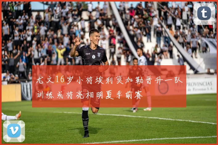 尤文16岁小将埃利莫加勒晋升一队训练或将亮相明夏季前赛