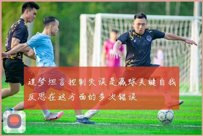 追梦坦言控制失误是赢球关键自我反思在这方面的多次错误