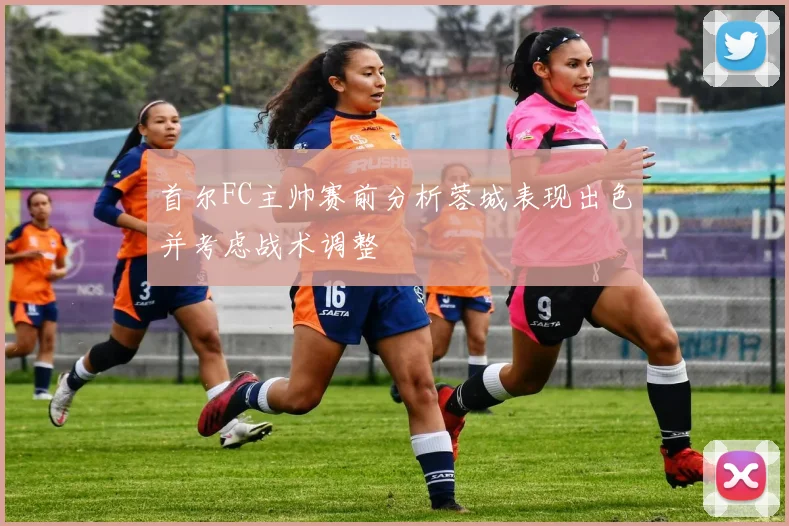 首尔FC主帅赛前分析蓉城表现出色并考虑战术调整